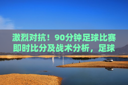 激烈对抗！90分钟足球比赛即时比分及战术分析，足球比赛激烈对抗，即时比分与战术解析，足球比赛激烈对抗，即时比分与战术解析