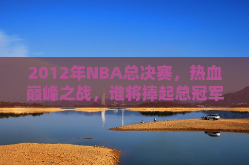 2012年NBA总决赛，热血巅峰之战，谁将捧起总冠军金杯？，2012年NBA总决赛，巅峰之战，冠军金杯花落谁家？，2012年NBA总决赛，巅峰之战，冠军金杯即将揭晓