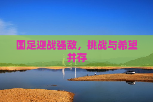 国足迎战强敌，挑战与希望并存