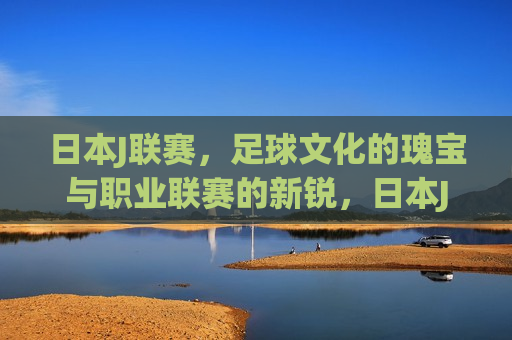 日本J联赛，足球文化的瑰宝与职业联赛的新锐，日本J联赛，足球文化的璀璨瑰宝与职业联赛的新生力量，日本J联赛，足球文化的璀璨瑰宝与职业联赛的新生力量