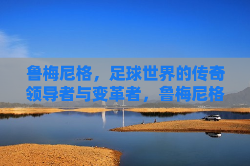 鲁梅尼格，足球世界的传奇领导者与变革者，鲁梅尼格，足球界的传奇领袖与变革先锋，鲁梅尼格，足球界的传奇领袖与变革先锋