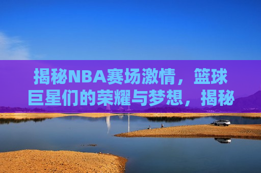 揭秘NBA赛场 *** ，篮球巨星们的荣耀与梦想，揭秘NBA赛场背后的荣耀与梦想，揭秘NBA赛场背后的荣耀与梦想，篮球巨星们的 *** 与追求