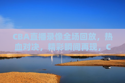 CBA直播录像全场回放，热血对决，精彩瞬间再现，CBA直播录像回放，热血对决瞬间再现，CBA直播录像回放，热血对决瞬间再现
