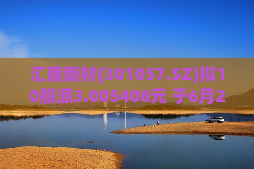 汇隆新材(301057.SZ)拟10股派3.005408元 于6月25日除权除息  第1张
