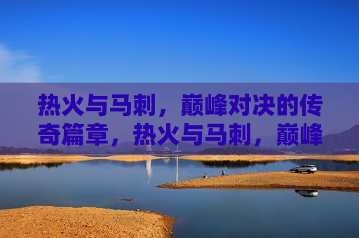 热火与马刺，巅峰对决的传奇篇章，热火与马刺，巅峰对决的篮球传奇，热火与马刺，巅峰对决的篮球传奇之夜
