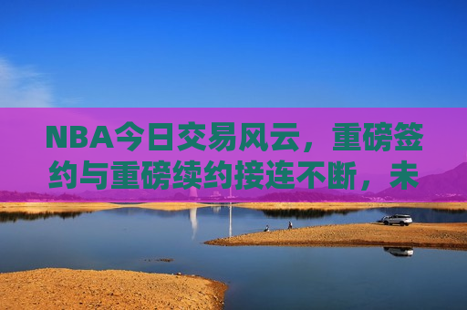 NBA今日交易风云，重磅签约与重磅续约接连不断，未来格局呼之欲出，NBA今日交易风云，重磅签约与续约频发，未来格局悬念揭晓，NBA今日交易风云，重磅签约与续约频发，未来格局揭晓  第1张