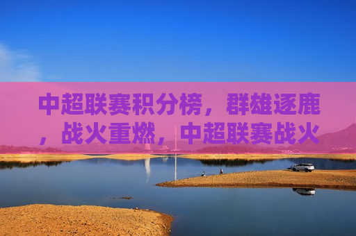中超联赛积分榜，群雄逐鹿，战火重燃，中超联赛战火重燃，群雄逐鹿积分榜，中超联赛战火重燃，群雄逐鹿积分榜揭晓