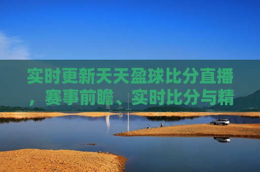 实时更新天天盈球比分直播，赛事前瞻、实时比分与精彩瞬间，天天盈球实时更新，赛事前瞻、比分直播与精彩瞬间