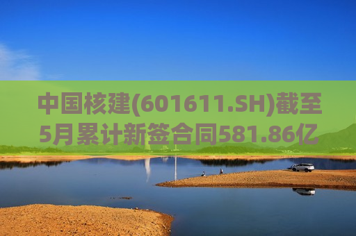 中国核建(601611.SH)截至5月累计新签合同581.86亿元