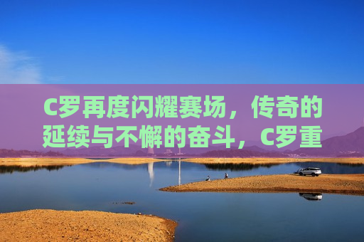 C罗再度闪耀赛场，传奇的延续与不懈的奋斗，C罗重燃赛场光辉，传奇延续，奋斗不息，C罗重燃赛场光辉，传奇延续，奋斗不息