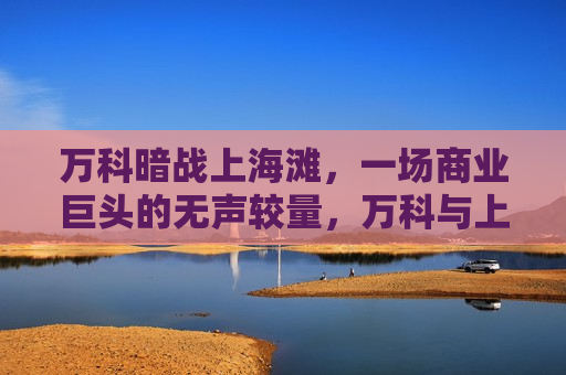 万科暗战上海滩，一场商业巨头的无声较量，万科与上海的商业暗战，万科与上海的商业暗战，无声较量的商业巨头