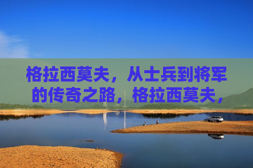 格拉西莫夫，从士兵到将军的传奇之路，格拉西莫夫，士兵到将军的蜕变之路，格拉西莫夫，士兵到将军的逆袭之路