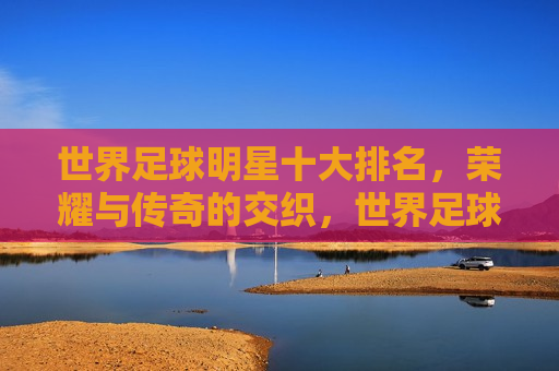 世界足球明星十大排名，荣耀与传奇的交织，世界足球明星十大排名，荣耀传奇，巨星闪耀，世界足球明星十大排名，荣耀传奇，巨星璀璨