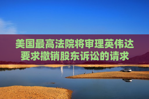 美国更高法院将审理英伟达要求撤销股东诉讼的请求