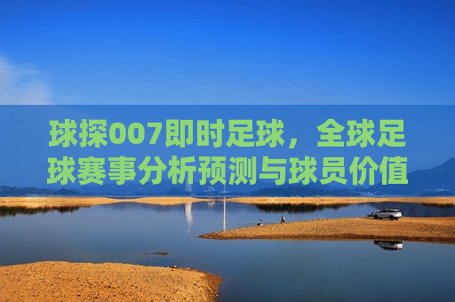 球探007即时足球，全球足球赛事分析预测与球员价值评估，球探007，全球足球赛事预测与球员价值评估平台