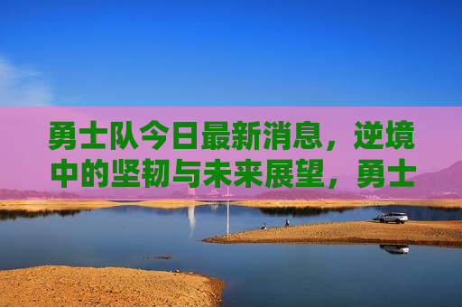 勇士队今日最新消息，逆境中的坚韧与未来展望，勇士队逆境中的坚韧，最新消息与未来展望