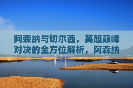 阿森纳与切尔西，英超巅峰对决的全方位解析，阿森纳与切尔西英超巅峰对决，全方位解析挑战