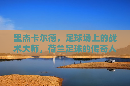 里杰卡尔德，足球场上的战术大师，荷兰足球的传奇人物，荷兰传奇人物里杰卡尔德，足球场上的战术大师
