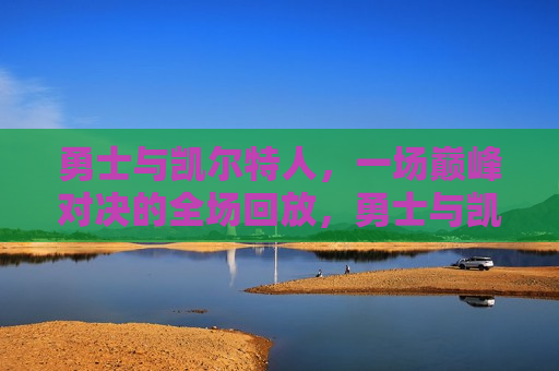 勇士与凯尔特人，一场巅峰对决的全场回放，勇士与凯尔特人巅峰对决，全场回放，勇士与凯尔特人巅峰对决全场回放
