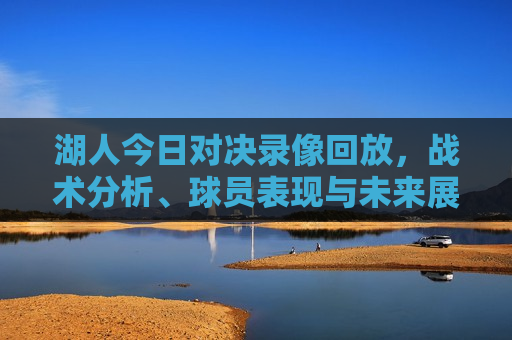 湖人今日对决录像回放，战术分析、球员表现与未来展望，湖人今日对决录像回放，战术解析与未来展望，湖人今日对决录像回放，战术解析、球员表现与未来展望