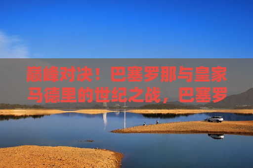 巅峰对决！巴塞罗那与皇家马德里的世纪之战，巴塞罗那与皇家马德里，世纪巅峰之战，巴塞罗那与皇家马德里，世纪巅峰之战