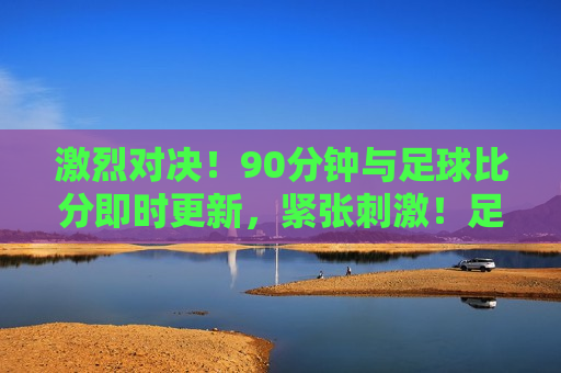激烈对决！90分钟与足球比分即时更新，紧张 *** ！足球比赛实时更新，足球比赛激战正酣，紧张 *** 的90分钟实时对决