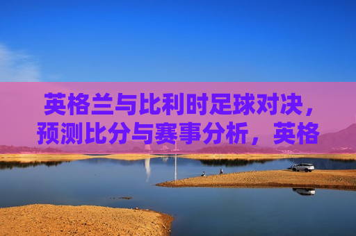 英格兰与比利时足球对决，预测比分与赛事分析，英格兰与比利时足球对决，比分预测与赛事分析，英格兰与比利时足球对决，比分预测与赛事分析  第1张