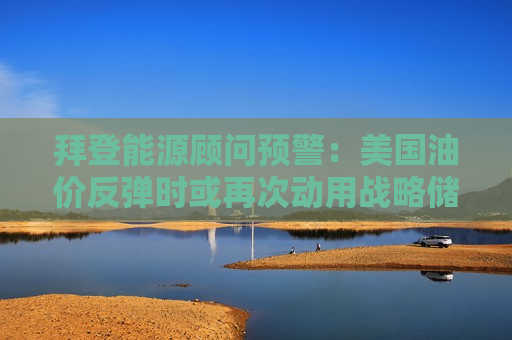 拜登能源顾问预警：美国油价反弹时或再次动用战略储备