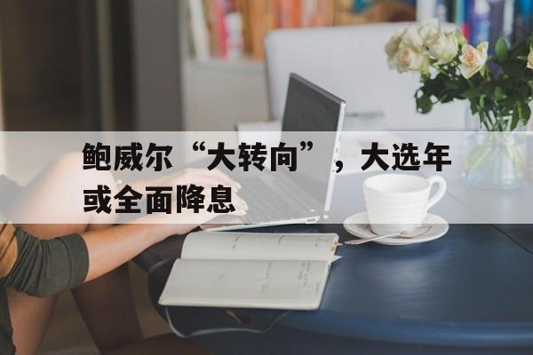 包含鲍威尔“大转向”，大选年或全面降息的词条  第1张